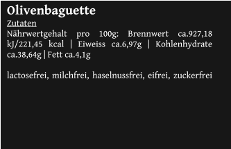 Olivenbaguette Zutaten Nährwertgehalt pro 100g: Brennwert ca.927,18 kJ/221,45 kcal | Eiweiss ca.6,97g | Kohlenhydrate ca.38,64g | Fett ca.4,1g  lactosefrei, milchfrei, haselnussfrei, eifrei, zuckerfrei