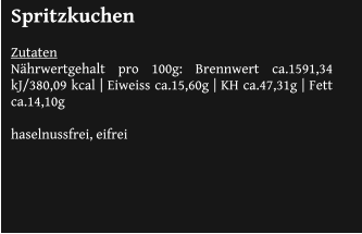Spritzkuchen  Zutaten Nährwertgehalt pro 100g: Brennwert ca.1591,34 kJ/380,09 kcal | Eiweiss ca.15,60g | KH ca.47,31g | Fett ca.14,10g 			 haselnussfrei, eifrei